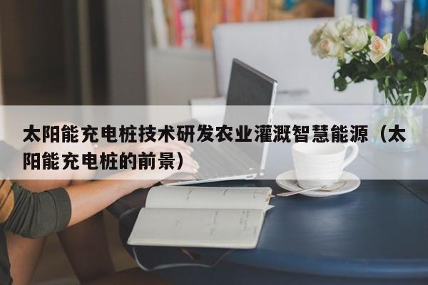 太阳能充电桩技术研发农业灌溉智慧能源（太阳能充电桩的前景）