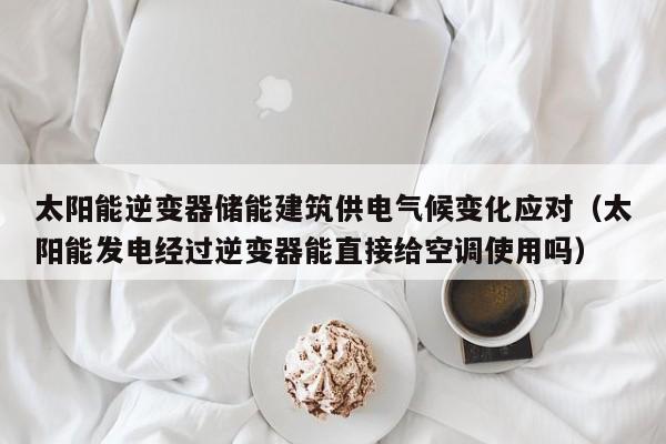 太阳能逆变器储能建筑供电气候变化应对（太阳能发电经过逆变器能直接给空调使用吗）