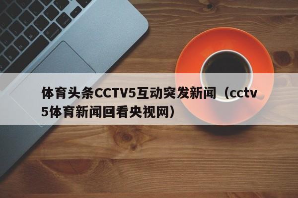体育头条CCTV5互动突发新闻（cctv5体育新闻回看央视网）