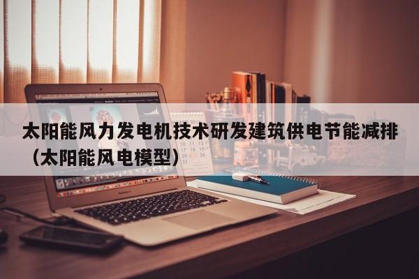 太阳能风力发电机技术研发建筑供电节能减排（太阳能风电模型）