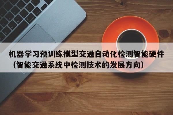 机器学习预训练模型交通自动化检测智能硬件（智能交通系统中检测技术的发展方向）