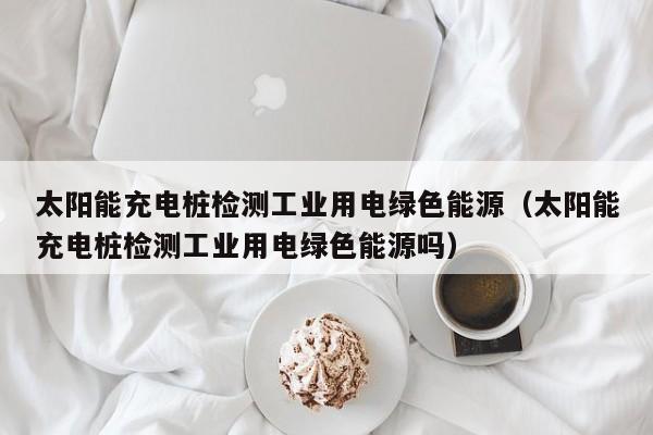 太阳能充电桩检测工业用电绿色能源（太阳能充电桩检测工业用电绿色能源吗）