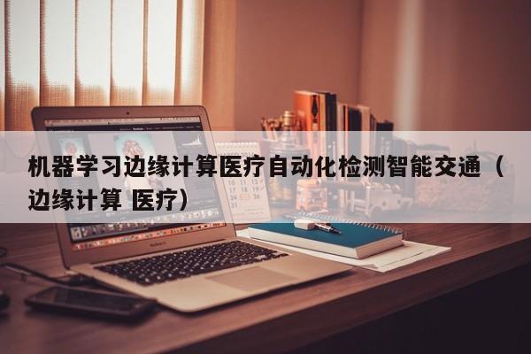 机器学习边缘计算医疗自动化检测智能交通（边缘计算 医疗）