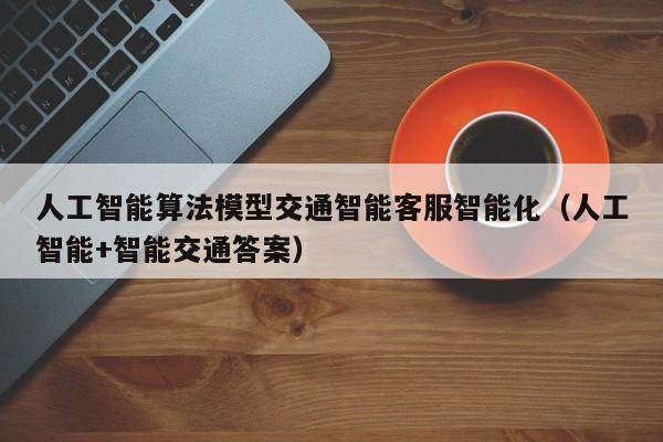 人工智能算法模型交通智能客服智能化（人工智能+智能交通答案）