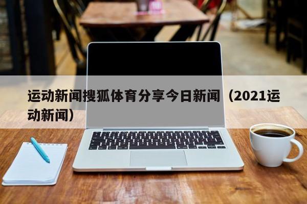 运动新闻搜狐体育分享今日新闻（2021运动新闻）