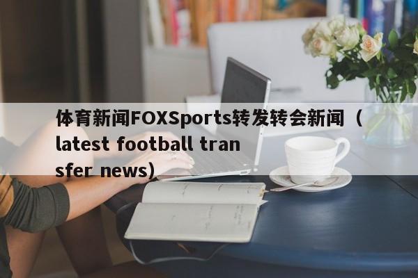 体育新闻FOXSports转发转会新闻（latest football transfer news）