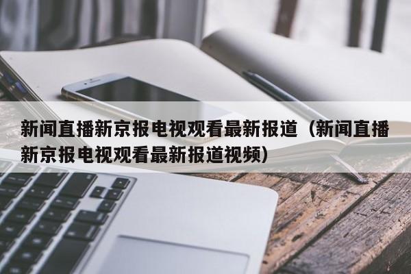 新闻直播新京报电视观看最新报道（新闻直播新京报电视观看最新报道视频）