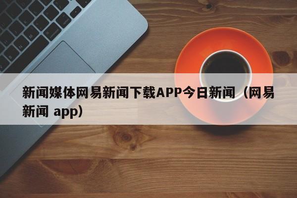 新闻媒体网易新闻下载APP今日新闻（网易新闻 app）
