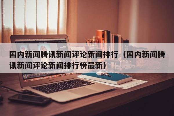 国内新闻腾讯新闻评论新闻排行（国内新闻腾讯新闻评论新闻排行榜最新）