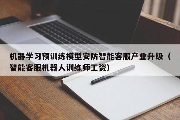 机器学习预训练模型安防智能客服产业升级（智能客服机器人训练师工资）