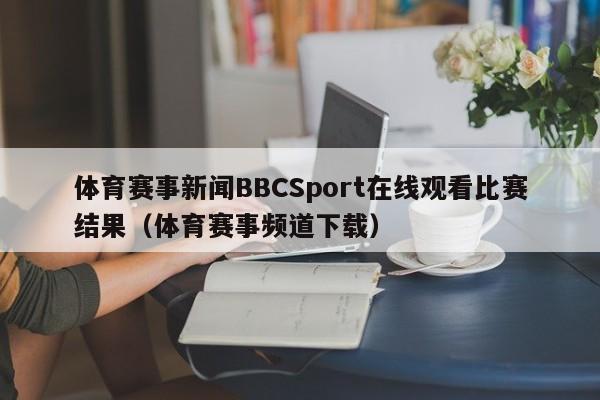 体育赛事新闻BBCSport在线观看比赛结果（体育赛事频道下载）
