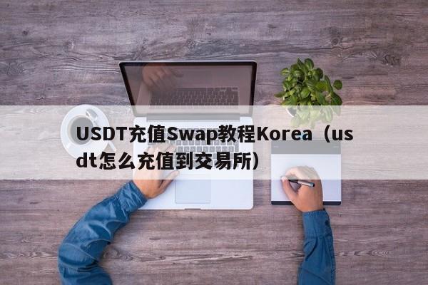 USDT充值Swap教程Korea（usdt怎么充值到交易所）