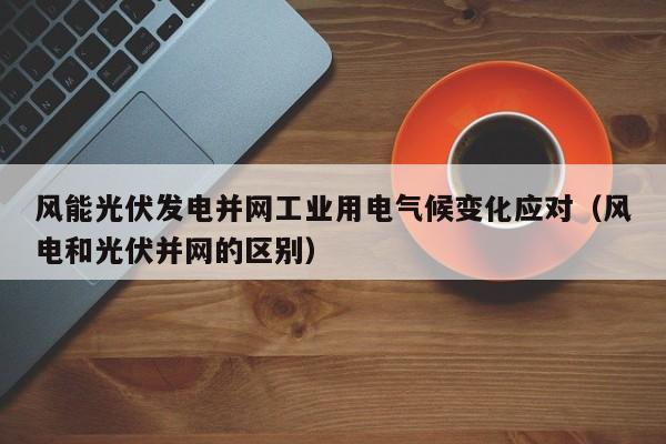 风能光伏发电并网工业用电气候变化应对（风电和光伏并网的区别）