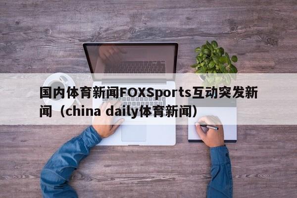 国内体育新闻FOXSports互动突发新闻（china daily体育新闻）
