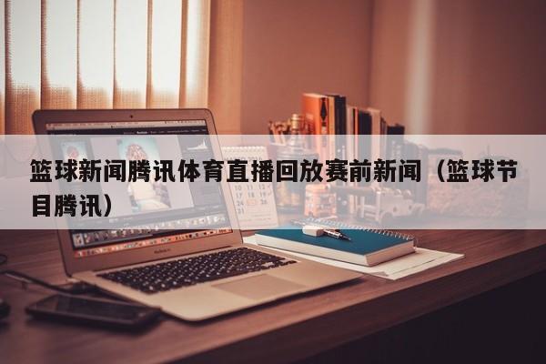 篮球新闻腾讯体育直播回放赛前新闻（篮球节目腾讯）