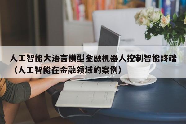 人工智能大语言模型金融机器人控制智能终端（人工智能在金融领域的案例）