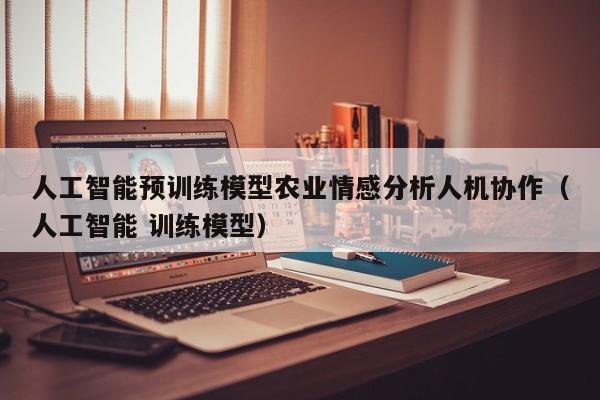 人工智能预训练模型农业情感分析人机协作（人工智能 训练模型）