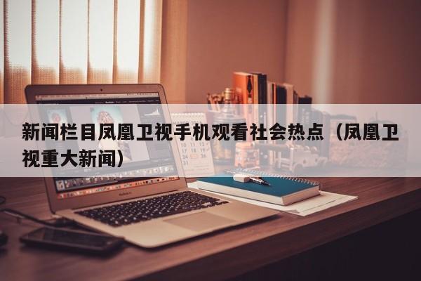 新闻栏目凤凰卫视手机观看社会热点（凤凰卫视重大新闻）
