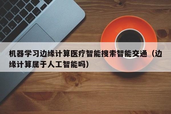机器学习边缘计算医疗智能搜索智能交通（边缘计算属于人工智能吗）