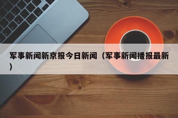 军事新闻新京报今日新闻（军事新闻播报最新）