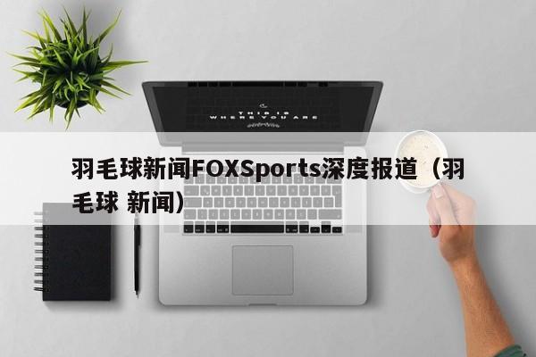 羽毛球新闻FOXSports深度报道（羽毛球 新闻）