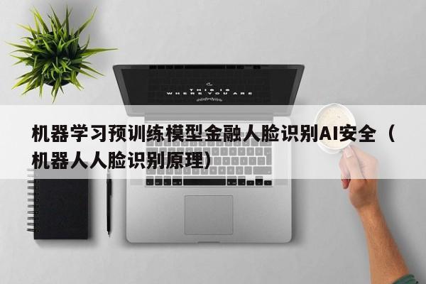 机器学习预训练模型金融人脸识别AI安全（机器人人脸识别原理）