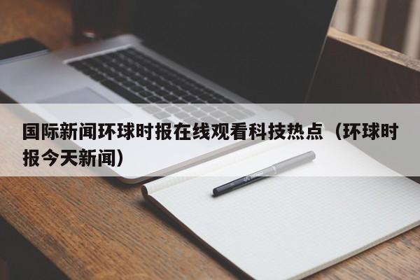 国际新闻环球时报在线观看科技热点（环球时报今天新闻）