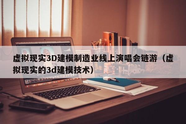 虚拟现实3D建模制造业线上演唱会链游（虚拟现实的3d建模技术）