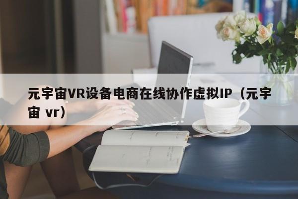 元宇宙VR设备电商在线协作虚拟IP（元宇宙 vr）