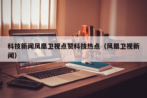 科技新闻凤凰卫视点赞科技热点（风凰卫视新闻）