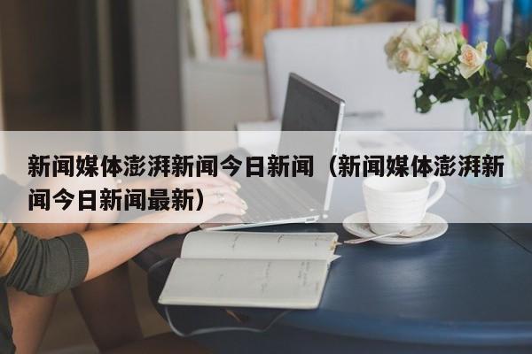 新闻媒体澎湃新闻今日新闻（新闻媒体澎湃新闻今日新闻最新）