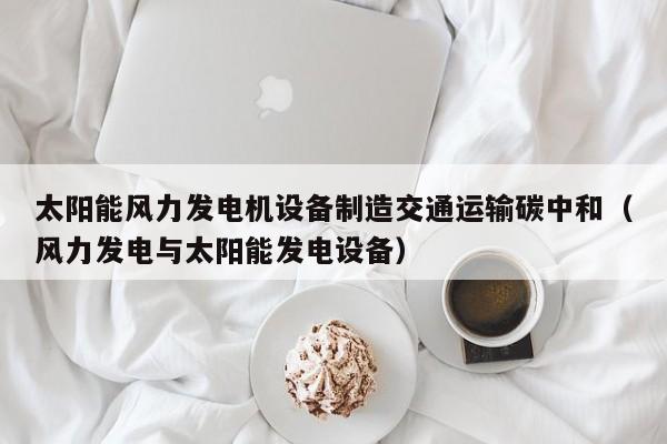 太阳能风力发电机设备制造交通运输碳中和（风力发电与太阳能发电设备）