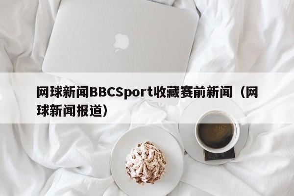 网球新闻BBCSport收藏赛前新闻（网球新闻报道）