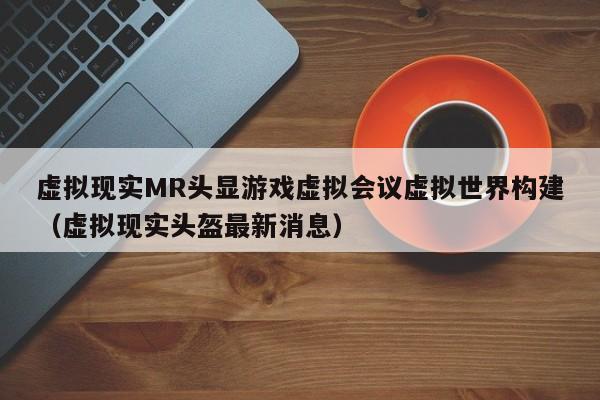 虚拟现实MR头显游戏虚拟会议虚拟世界构建（虚拟现实头盔最新消息）