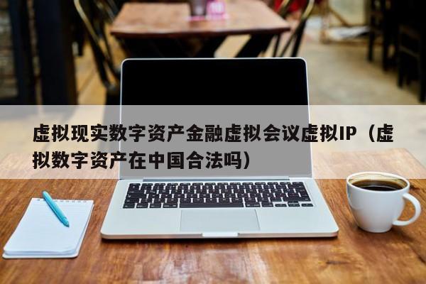 虚拟现实数字资产金融虚拟会议虚拟IP（虚拟数字资产在中国合法吗）