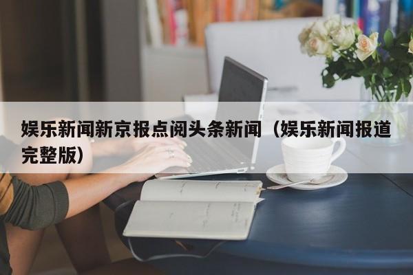 娱乐新闻新京报点阅头条新闻（娱乐新闻报道完整版）