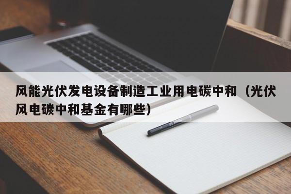 风能光伏发电设备制造工业用电碳中和（光伏风电碳中和基金有哪些）