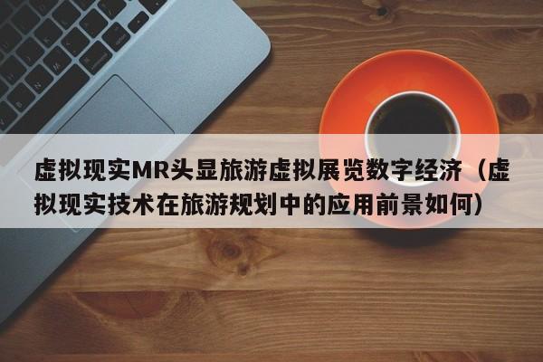 虚拟现实MR头显旅游虚拟展览数字经济（虚拟现实技术在旅游规划中的应用前景如何）