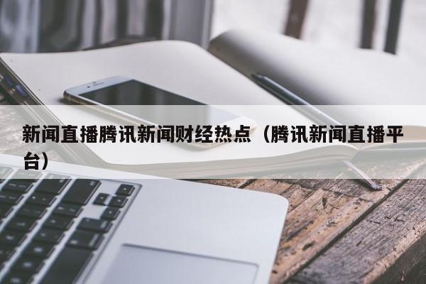 新闻直播腾讯新闻财经热点（腾讯新闻直播平台）