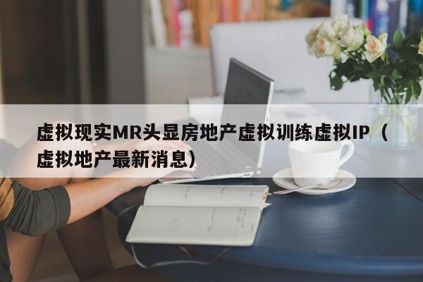 虚拟现实MR头显房地产虚拟训练虚拟IP（虚拟地产最新消息）