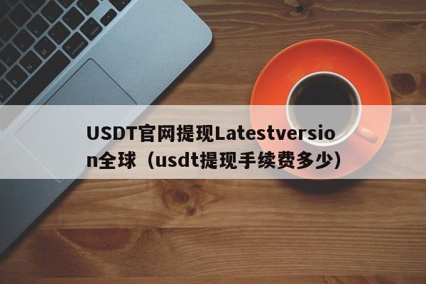 USDT官网提现Latestversion全球（usdt提现手续费多少）