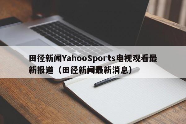 田径新闻YahooSports电视观看最新报道（田径新闻最新消息）