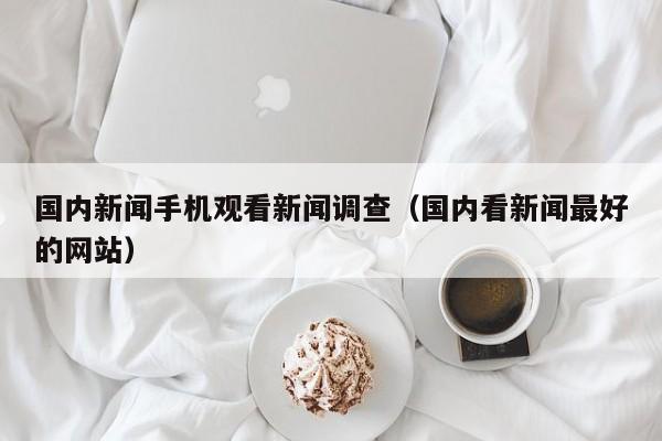 国内新闻手机观看新闻调查（国内看新闻最好的网站）