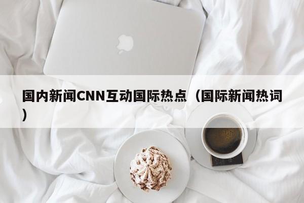 国内新闻CNN互动国际热点（国际新闻热词）