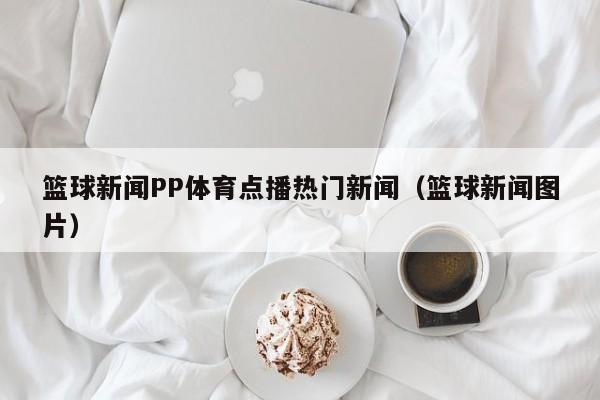 篮球新闻PP体育点播热门新闻（篮球新闻图片）