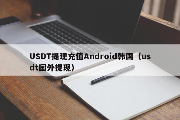 USDT提现充值Android韩国（usdt国外提现）