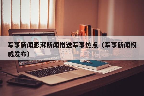 军事新闻澎湃新闻推送军事热点（军事新闻权威发布）
