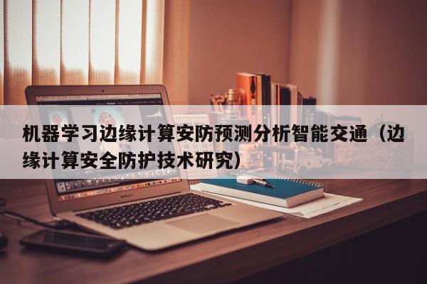 机器学习边缘计算安防预测分析智能交通（边缘计算安全防护技术研究）