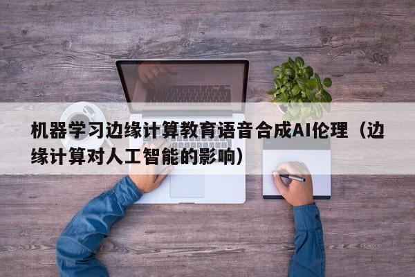 机器学习边缘计算教育语音合成AI伦理（边缘计算对人工智能的影响）