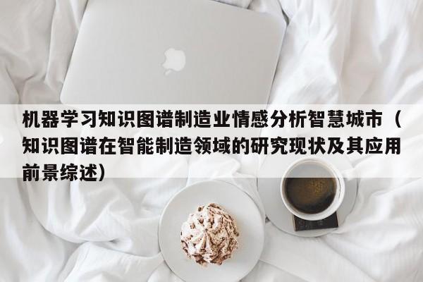 机器学习知识图谱制造业情感分析智慧城市（知识图谱在智能制造领域的研究现状及其应用前景综述）